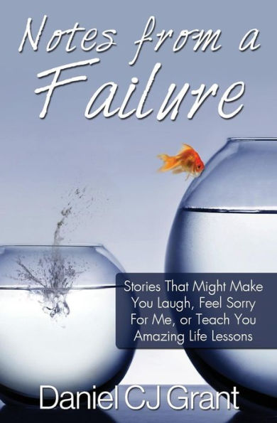Notes From A Failure: Stories That Might Make You Laugh, Feel Sorry For Me, Or Teach You Amazing Life Lessons