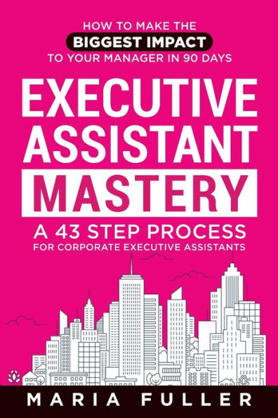 Executive Assistant Mastery: How To Make The Biggest Impact To Your Manager In 90 Days. A 43 Step Process For Corporate Executive Assistants.