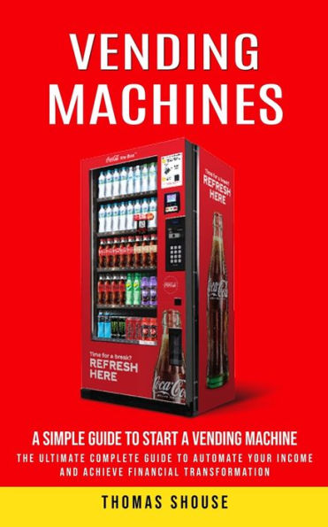 Vending Machines: A Simple Guide To Start A Vending Machine (The Ultimate Complete Guide To Automate Your Income And Achieve Financial Transformation)