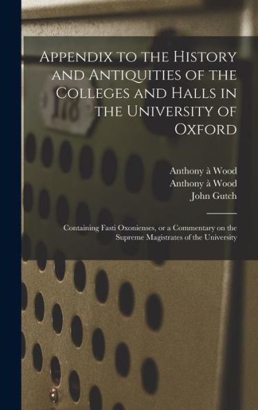 Appendix To The History And Antiquities Of The Colleges And Halls In The University Of Oxford: Containing Fasti Oxonienses, Or A Commentary On The Supreme Magistrates Of The University