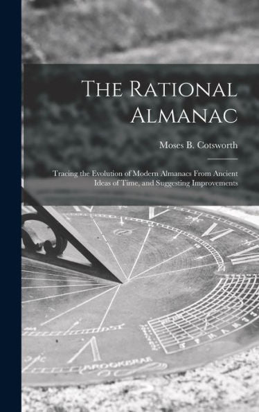 The Rational Almanac: Tracing The Evolution Of Modern Almanacs From Ancient Ideas Of Time, And Suggesting Improvements