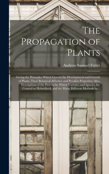 The Propagation Of Plants; Giving The Principles Which Govern The Development And Growth Of Plants, Their Botanical Affinities And Peculiar ... Species Are Crossed Or Hybridized, And The...
