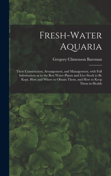 Fresh-Water Aquaria: Their Construction, Arrangement, And Management, With Full Information As To The Best Water-Plants And Live Stock To Be Kept, How ... Obtain Them, And How To Keep Them In Health