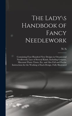 The Ladys Handbook Of Fancy Needlework: Containing Four Hundred New Designs In Ornamental Needlework, Lace Of Several Kinds, Including Guipure, ... For The Working Of Each Design. Fully...