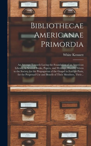 Bibliothecae Americanae Primordia: An Attempt Towards Laying The Foundation Of An American Library, In Several Books, Papers, And Writings, Humbly ... Foreign Parts, For The Perpetual Use And...