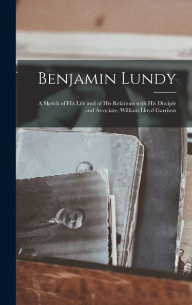 Benjamin Lundy: A Sketch Of His Life And Of His Relations With His Disciple And Associate, William Lloyd Garrison