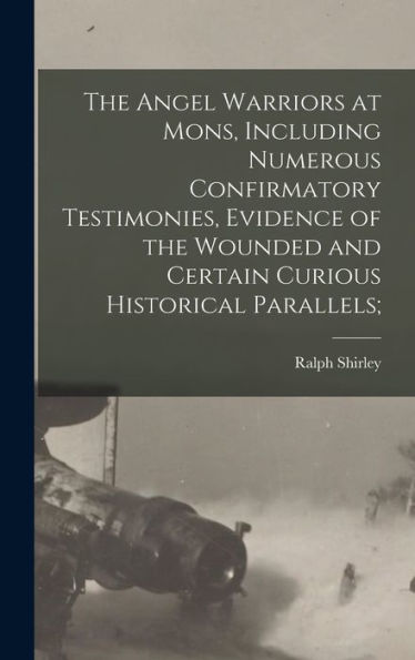 The Angel Warriors At Mons, Including Numerous Confirmatory Testimonies, Evidence Of The Wounded And Certain Curious Historical Parallels;