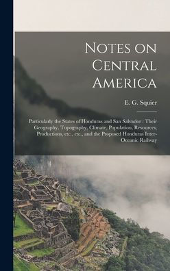 Notes On Central America: Particularly The States Of Honduras And San Salvador: Their Geography, Topography, Climate, Population, Resources, ... The Proposed Honduras Inter-Oceanic Railway