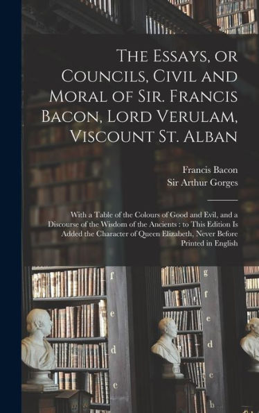 The Essays, Or Councils, Civil And Moral Of Sir. Francis Bacon, Lord Verulam, Viscount St. Alban: With A Table Of The Colours Of Good And Evil, And A ... Added The Character Of Queen Elizabeth, ...