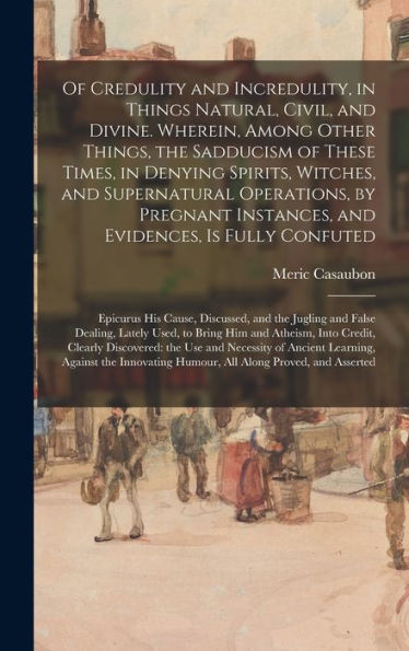 Of Credulity And Incredulity, In Things Natural, Civil, And Divine. Wherein, Among Other Things, The Sadducism Of These Times, In Denying Spirits, ... And Evidences, Is Fully Confuted: Epicurus...