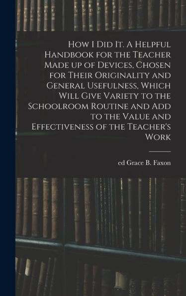 How I Did It. A Helpful Handbook For The Teacher Made Up Of Devices, Chosen For Their Originality And General Usefulness, Which Will Give Variety To ... Value And Effectiveness Of The Teacher'S Work