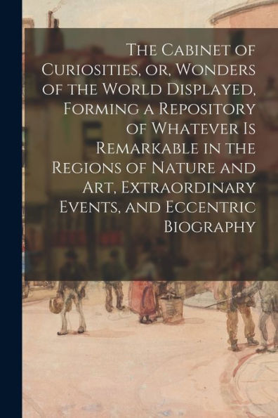 The Cabinet Of Curiosities, Or, Wonders Of The World Displayed, Forming A Repository Of Whatever Is Remarkable In The Regions Of Nature And Art, Extraordinary Events, And Eccentric Biography