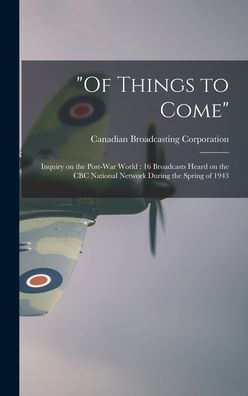 Of Things To Come: Inquiry On The Post-War World: 16 Broadcasts Heard On The Cbc National Network During The Spring Of 1943
