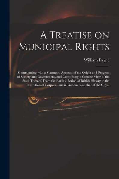 A Treatise On Municipal Rights: Commencing With A Summary Account Of The Origin And Progress Of Society And Government, And Comprising A Concise View ... History To The Institution Of Corporations...