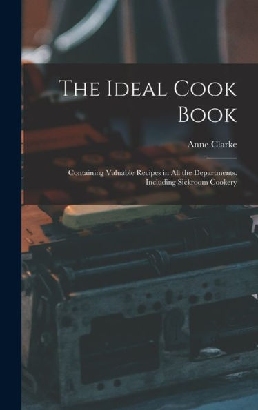 The Ideal Cook Book: Containing Valuable Recipes In All The Departments, Including Sickroom Cookery