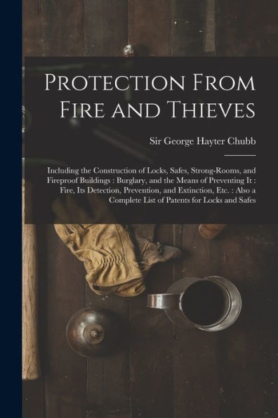 Protection From Fire And Thieves: Including The Construction Of Locks, Safes, Strong-Rooms, And Fireproof Buildings: Burglary, And The Means Of ... Etc.: Also A Complete List Of Patents...