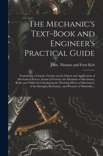 The Mechanic'S Text-Book And Engineer'S Practical Guide: Containing A Concise Treatise On The Nature And Application Of Mechanical Forces; Action Of ... The Working Effects Of Machinery;...