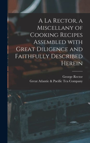 A La Rector, A Miscellany Of Cooking Recipes Assembled With Great Diligence And Faithfully Described Herein