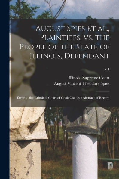 August Spies Et Al., Plaintiffs, Vs. The People Of The State Of Illinois, Defendant: Error To The Criminal Court Of Cook County: Abstract Of Record; V.1