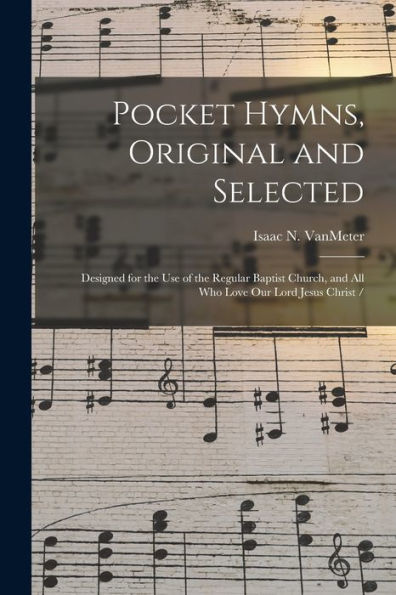 Pocket Hymns, Original And Selected: Designed For The Use Of The Regular Baptist Church, And All Who Love Our Lord Jesus Christ /