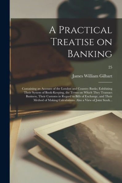 A Practical Treatise On Banking: Containing An Account Of The London And Country Banks; Exhibiting Their System Of Book-Keeping, The Terms On Which ... Exchange, And Their Method Of Making...; 25
