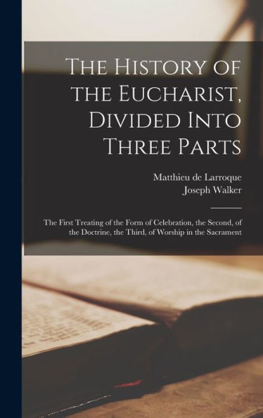 The History Of The Eucharist, Divided Into Three Parts: The First Treating Of The Form Of Celebration, The Second, Of The Doctrine, The Third, Of Worship In The Sacrament