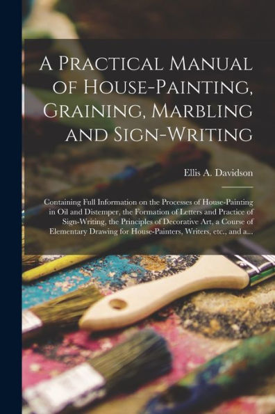 A Practical Manual Of House-Painting, Graining, Marbling And Sign-Writing: Containing Full Information On The Processes Of House-Painting In Oil And ... The Principles Of Decorative Art, A...