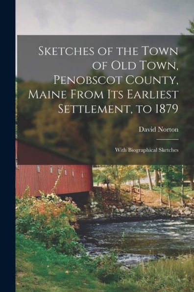 Sketches Of The Town Of Old Town, Penobscot County, Maine From Its Earliest Settlement, To 1879; With Biographical Sketches