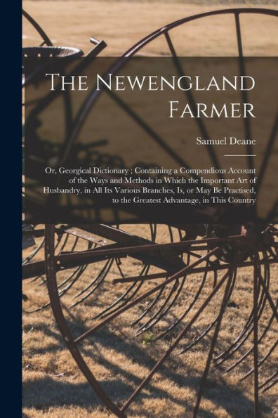 The Newengland Farmer: Or, Georgical Dictionary; Containing A Compendious Account Of The Ways And Methods In Which The Important Art Of Husbandry, In ... To The Greatest Advantage, In This Country