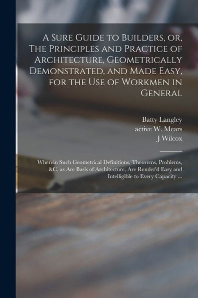 A Sure Guide To Builders, Or, The Principles And Practice Of Architecture, Geometrically Demonstrated, And Made Easy, For The Use Of Workmen In ... &C. As Are Basis Of Architecture, Are...