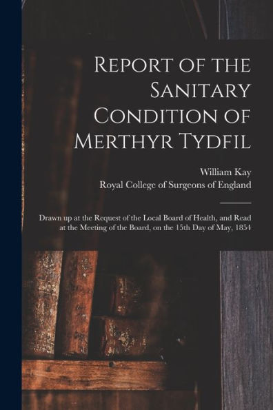 Report Of The Sanitary Condition Of Merthyr Tydfil: Drawn Up At The Request Of The Local Board Of Health, And Read At The Meeting Of The Board, On The 15Th Day Of May, 1854