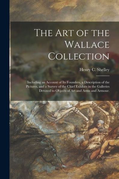 The Art Of The Wallace Collection: Including An Account Of Its Founders, A Description Of The Pictures, And A Survey Of The Chief Exhibits In The ... To Objects Of Art And Arms And Armour.
