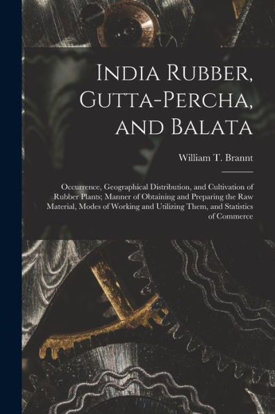 India Rubber, Gutta-Percha, And Balata: Occurrence, Geographical Distribution, And Cultivation Of Rubber Plants; Manner Of Obtaining And Preparing The ... Utilizing Them, And Statistics Of Commerce