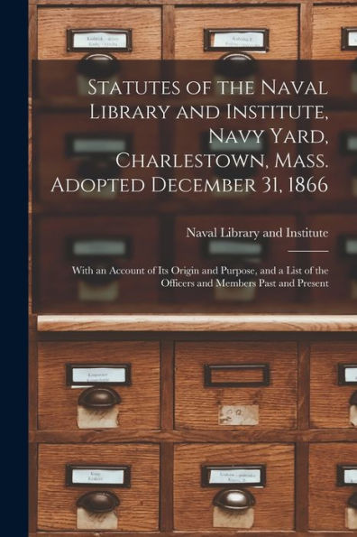 Statutes Of The Naval Library And Institute, Navy Yard, Charlestown, Mass. Adopted December 31, 1866: With An Account Of Its Origin And Purpose, And A List Of The Officers And Members Past And Present
