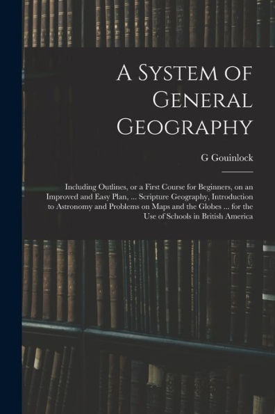 A System Of General Geography; Including Outlines, Or A First Course For Beginners, On An Improved And Easy Plan, ... Scripture Geography, ... ... For The Use Of Schools In British America