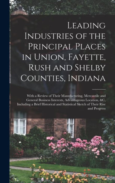 Leading Industries Of The Principal Places In Union, Fayette, Rush And Shelby Counties, Indiana: With A Review Of Their Manufacturing, Mercantile And ... A Brief Historical And Statistical...