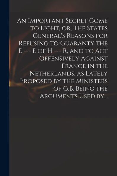 An Important Secret Come To Light, Or, The States General'S Reasons For Refusing To Guaranty The E --- E Of H --- R, And To Act Offensively Against ... Of G.B. Being The Arguments Used By...