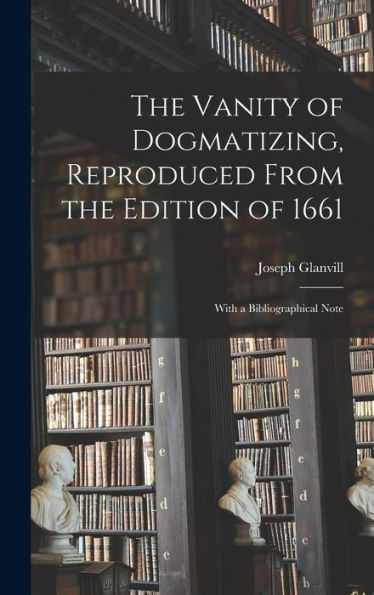 The Vanity Of Dogmatizing, Reproduced From The Edition Of 1661: With A Bibliographical Note