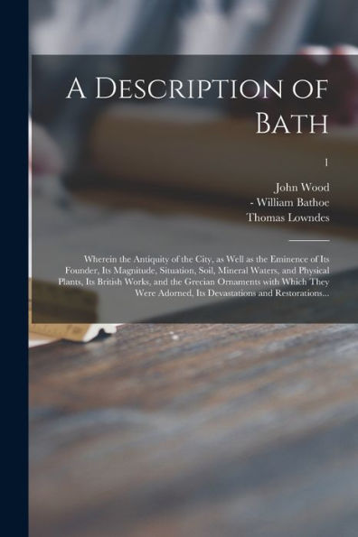 A Description Of Bath: Wherein The Antiquity Of The City, As Well As The Eminence Of Its Founder, Its Magnitude, Situation, Soil, Mineral Waters, And ... With Which They Were Adorned, Its...; 1