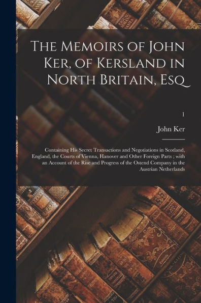 The Memoirs Of John Ker, Of Kersland In North Britain, Esq: Containing His Secret Transactions And Negotiations In Scotland, England, The Courts Of ... Of The Rise And Progress Of The Ostend...; 1