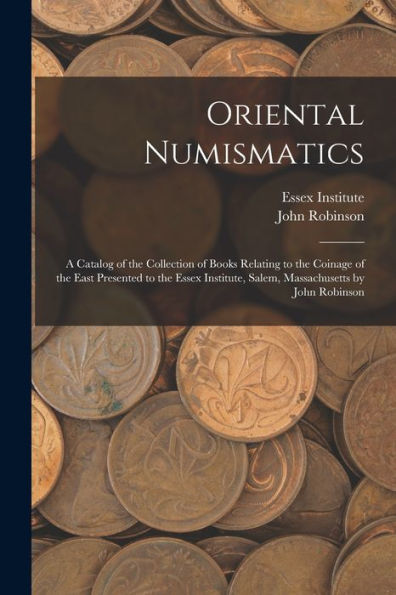 Oriental Numismatics: A Catalog Of The Collection Of Books Relating To The Coinage Of The East Presented To The Essex Institute, Salem, Massachusetts By John Robinson