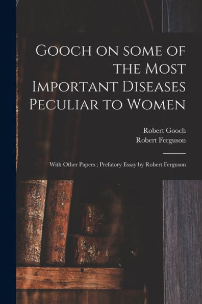Gooch On Some Of The Most Important Diseases Peculiar To Women: With Other Papers; Prefatory Essay By Robert Ferguson