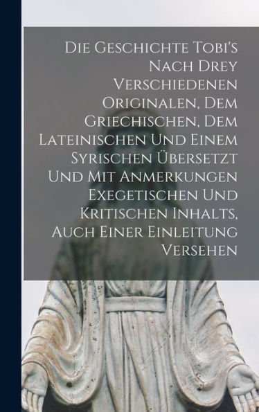 Die Geschichte Tobi'S Nach Drey Verschiedenen Originalen, Dem Griechischen, Dem Lateinischen Und Einem Syrischen Übersetzt Und Mit Anmerkungen ... Inhalts, Auch Einer Einleitung Versehen