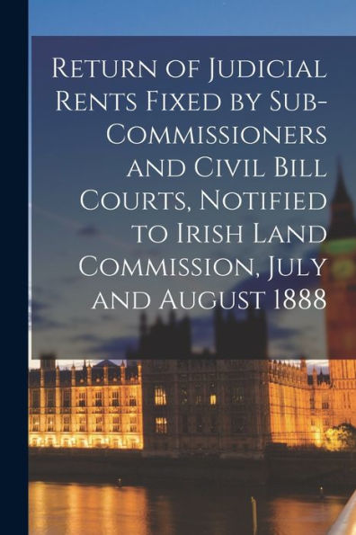 Return Of Judicial Rents Fixed By Sub-Commissioners And Civil Bill Courts, Notified To Irish Land Commission, July And August 1888