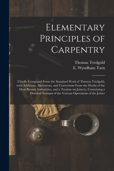Elementary Principles Of Carpentry: Chiefly Composed From The Standard Work Of Thomas Tredgold, With Additions, Alterations, And Corrections From The ... Containing A Detailed Account Of The...