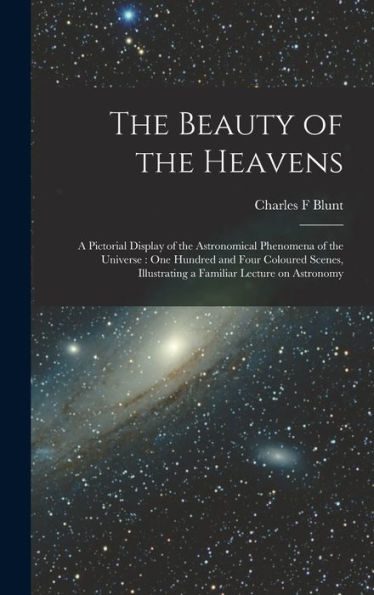 The Beauty Of The Heavens: A Pictorial Display Of The Astronomical Phenomena Of The Universe: One Hundred And Four Coloured Scenes, Illustrating A Familiar Lecture On Astronomy