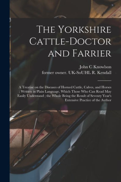 The Yorkshire Cattle-Doctor And Farrier: A Treatise On The Diseases Of Horned Cattle, Calves, And Horses; Written In Plain Language, Which Those Who ... Of Seventy Year'S Extensive Practice Of...
