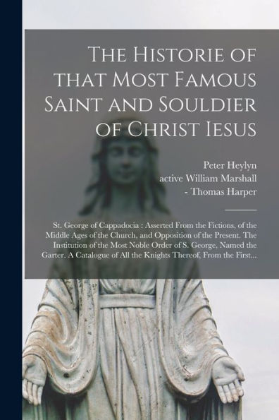 The Historie Of That Most Famous Saint And Souldier Of Christ Iesus; St. George Of Cappadocia: Asserted From The Fictions, Of The Middle Ages Of The ... The Most Noble Order Of S. George, Named...