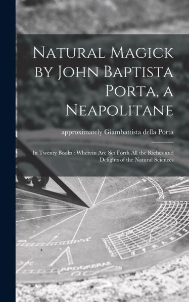 Natural Magick By John Baptista Porta, A Neapolitane: In Twenty Books: Wherein Are Set Forth All The Riches And Delights Of The Natural Sciences