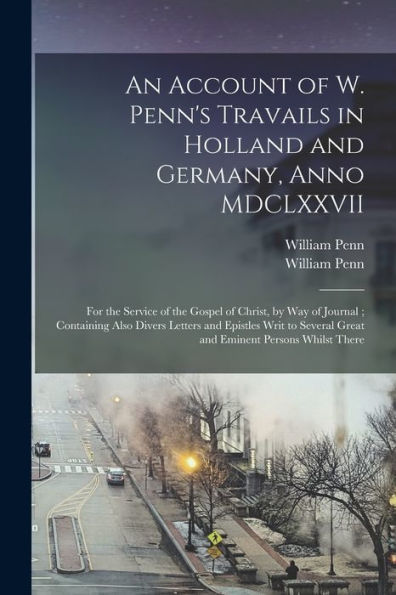 An Account Of W. Penn'S Travails In Holland And Germany, Anno Mdclxxvii: For The Service Of The Gospel Of Christ, By Way Of Journal; Containing Also ... Great And Eminent Persons Whilst There